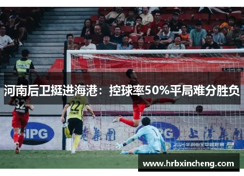 河南后卫挺进海港:控球率50%平局难分胜负 河南后卫挺进海港:控球率50%平局难分胜负